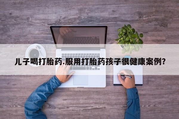 私人打胎药微信，儿子喝打胎药.服用打胎药孩子很健康案例？