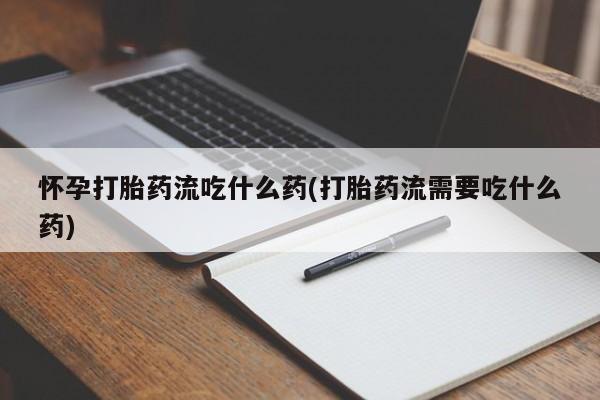 私人打胎药微信，怀孕打胎药流吃什么药(打胎药流需要吃什么药)
