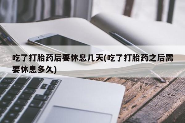 私人打胎药微信，吃了打胎药后要休息几天(吃了打胎药之后需要休息多久)