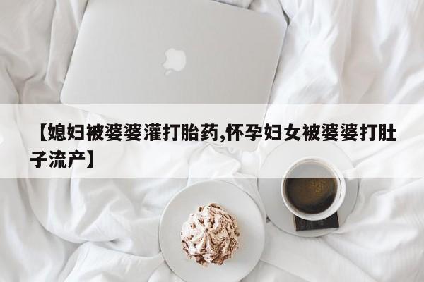 私人打胎药微信，【媳妇被婆婆灌打胎药,怀孕妇女被婆婆打肚子流产】