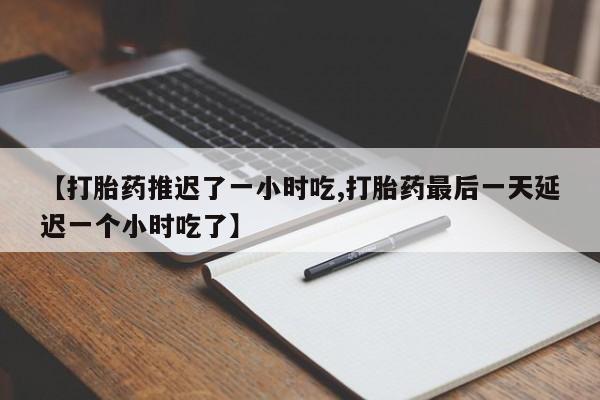 私人打胎药微信，【打胎药推迟了一小时吃,打胎药最后一天延迟一个小时吃了】