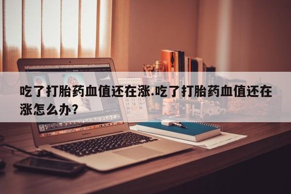 私人打胎药微信，吃了打胎药血值还在涨.吃了打胎药血值还在涨怎么办？