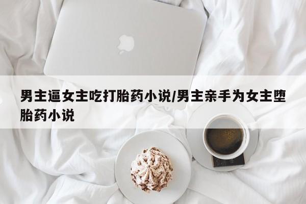 私人打胎药微信，男主逼女主吃打胎药小说/男主亲手为女主堕胎药小说