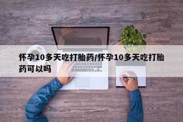 私人打胎药微信，怀孕10多天吃打胎药/怀孕10多天吃打胎药可以吗