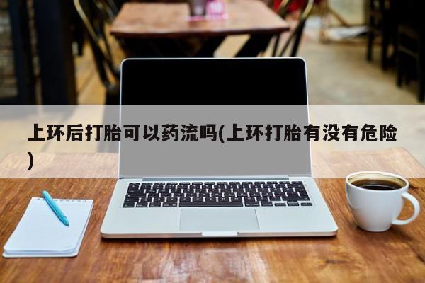私人打胎药微信，上环后打胎可以药流吗(上环打胎有没有危险)