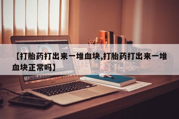 私人打胎药微信，【打胎药打出来一堆血块,打胎药打出来一堆血块正常吗】