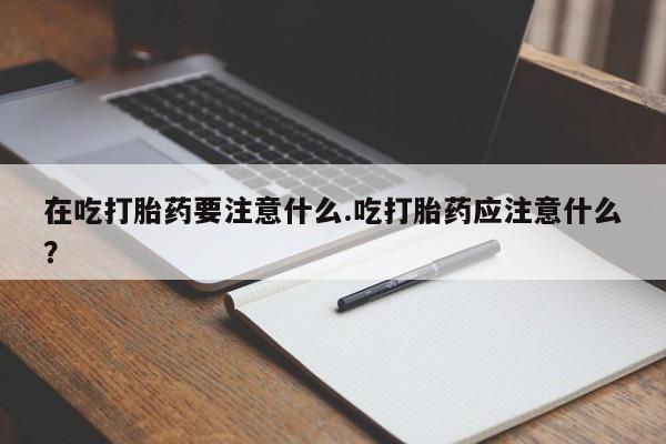 私人打胎药微信，在吃打胎药要注意什么.吃打胎药应注意什么？