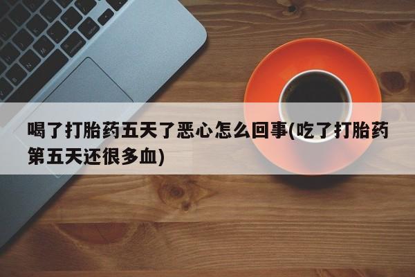 私人打胎药微信，喝了打胎药五天了恶心怎么回事(吃了打胎药第五天还很多血)