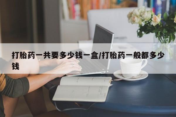 私人打胎药微信，打胎药一共要多少钱一盒/打胎药一般都多少钱