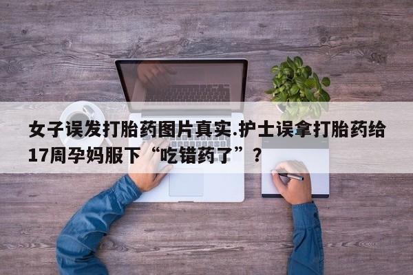 私人打胎药微信,女子误发打胎药图片真实.护士误拿打胎药给17周孕妈服下“吃错药了”?