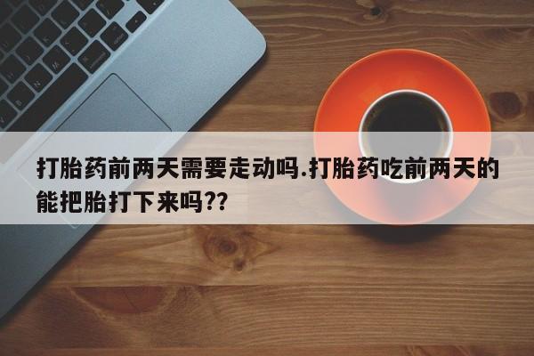 私人打胎药微信，打胎药前两天需要走动吗.打胎药吃前两天的能把胎打下来吗?？