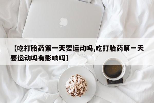 私人打胎药微信，【吃打胎药第一天要运动吗,吃打胎药第一天要运动吗有影响吗】