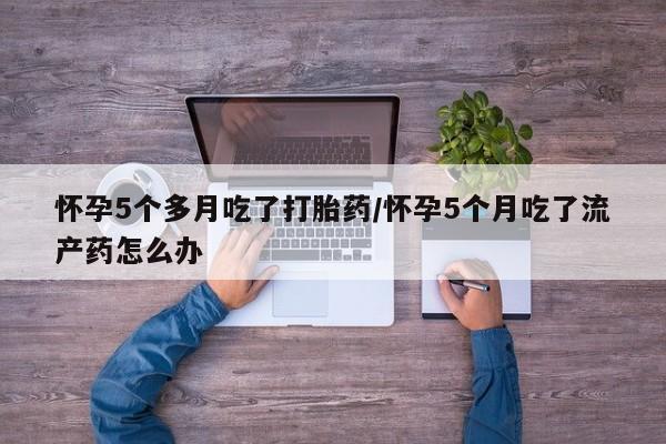 私人打胎药微信，怀孕5个多月吃了打胎药/怀孕5个月吃了流产药怎么办