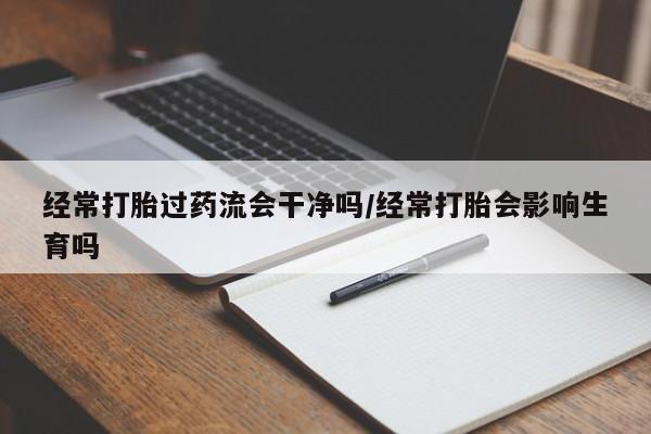 私人打胎药微信，经常打胎过药流会干净吗/经常打胎会影响生育吗