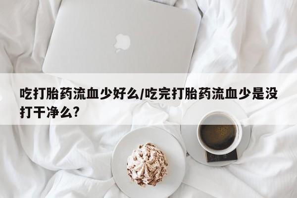 私人打胎药微信，吃打胎药流血少好么/吃完打胎药流血少是没打干净么?