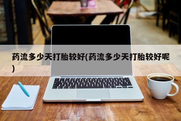 私人打胎药微信，药流多少天打胎较好(药流多少天打胎较好呢)