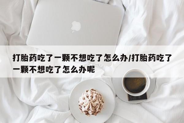 私人打胎药微信，打胎药吃了一颗不想吃了怎么办/打胎药吃了一颗不想吃了怎么办呢