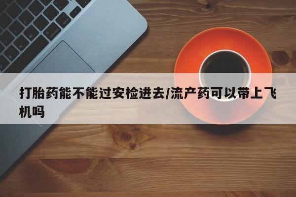 私人打胎药微信,打胎药能不能过安检进去/流产药可以带上飞机吗