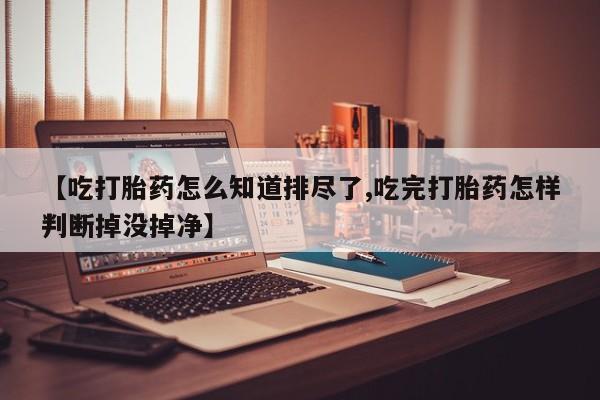 私人打胎药微信，【吃打胎药怎么知道排尽了,吃完打胎药怎样判断掉没掉净】