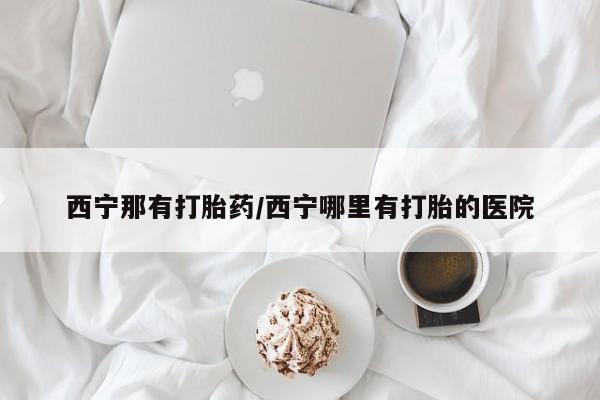 私人打胎药微信，西宁那有打胎药/西宁哪里有打胎的医院