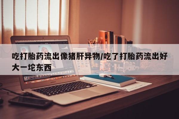 私人打胎药微信，吃打胎药流出像猪肝异物/吃了打胎药流出好大一坨东西