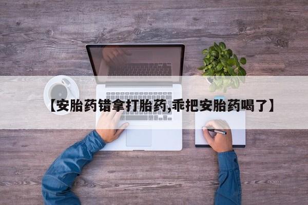 私人打胎药微信，【安胎药错拿打胎药,乖把安胎药喝了】