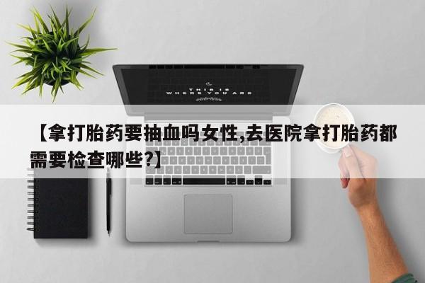 私人打胎药微信，【拿打胎药要抽血吗女性,去医院拿打胎药都需要检查哪些?】