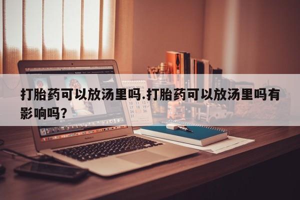 私人打胎药微信，打胎药可以放汤里吗.打胎药可以放汤里吗有影响吗？