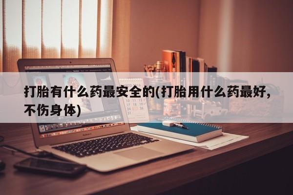 私人打胎药微信，打胎有什么药最安全的(打胎用什么药最好,不伤身体)