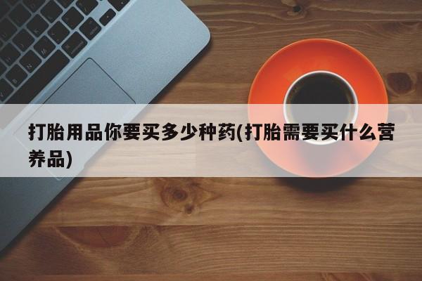 私人打胎药微信，打胎用品你要买多少种药(打胎需要买什么营养品)