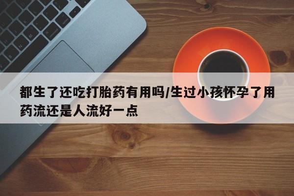 私人打胎药微信，都生了还吃打胎药有用吗/生过小孩怀孕了用药流还是人流好一点