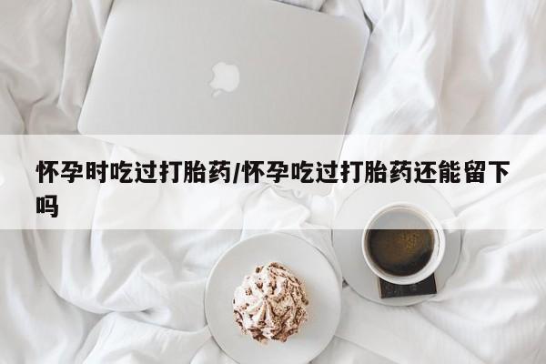 私人打胎药微信,怀孕时吃过打胎药/怀孕吃过打胎药还能留下吗