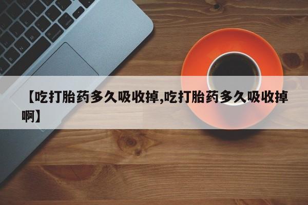 私人打胎药微信，【吃打胎药多久吸收掉,吃打胎药多久吸收掉啊】