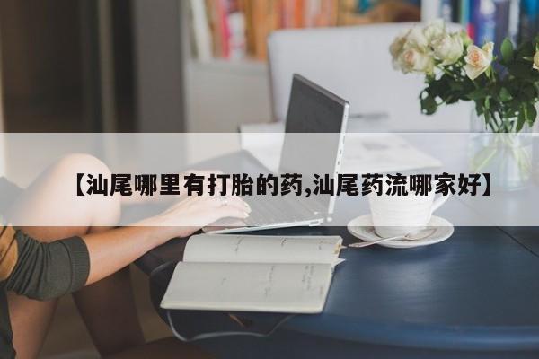 私人打胎药微信，【汕尾哪里有打胎的药,汕尾药流哪家好】