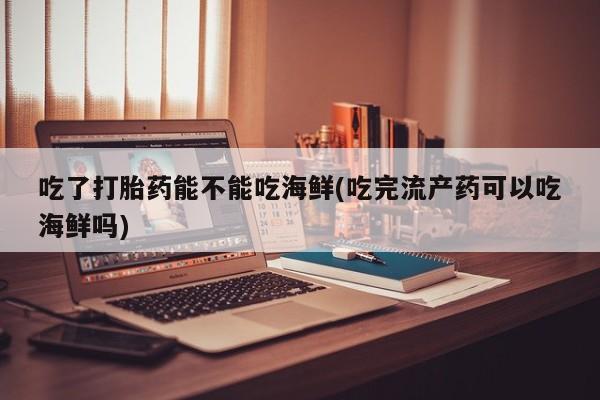 私人打胎药微信，吃了打胎药能不能吃海鲜(吃完流产药可以吃海鲜吗)