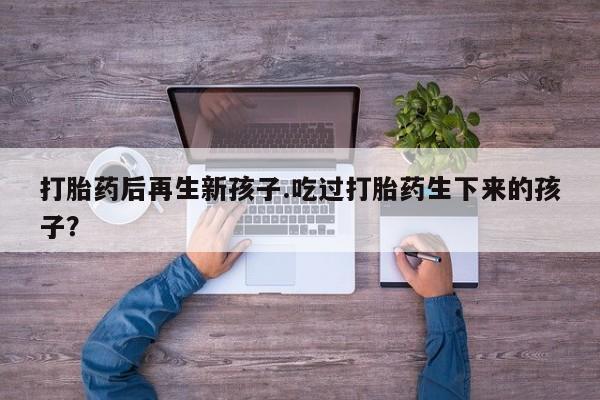 私人打胎药微信，打胎药后再生新孩子.吃过打胎药生下来的孩子？
