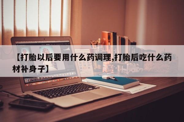 私人打胎药微信，【打胎以后要用什么药调理,打胎后吃什么药材补身子】