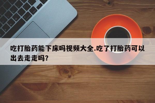 私人打胎药微信，吃打胎药能下床吗视频大全.吃了打胎药可以出去走走吗？
