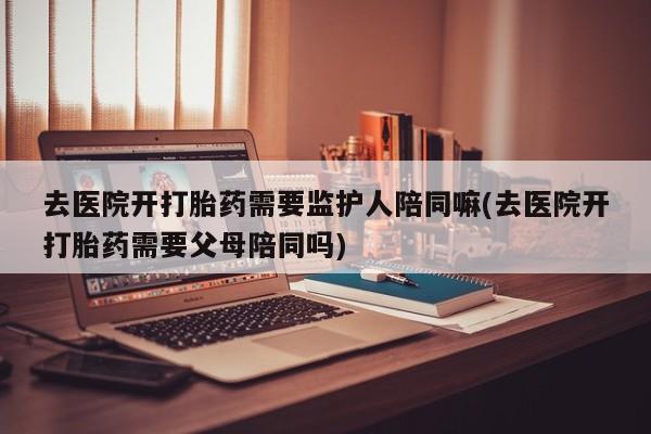 私人打胎药微信,去医院开打胎药需要监护人陪同嘛(去医院开打胎药需要父母陪同吗)