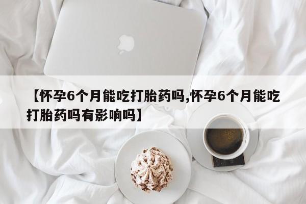 私人打胎药微信,【怀孕6个月能吃打胎药吗,怀孕6个月能吃打胎药吗有影响吗】