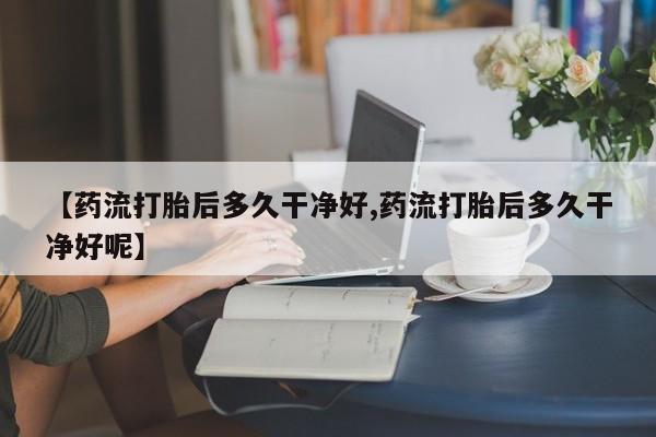 私人打胎药微信，【药流打胎后多久干净好,药流打胎后多久干净好呢】