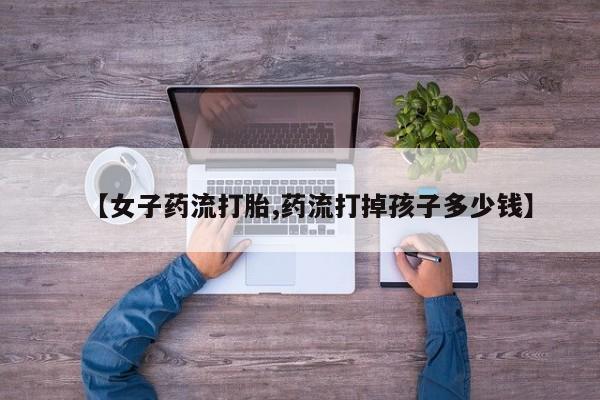 私人打胎药微信，【女子药流打胎,药流打掉孩子多少钱】