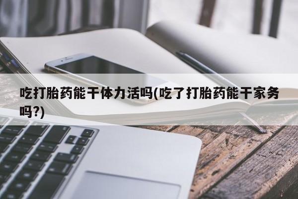 私人打胎药微信，吃打胎药能干体力活吗(吃了打胎药能干家务吗?)