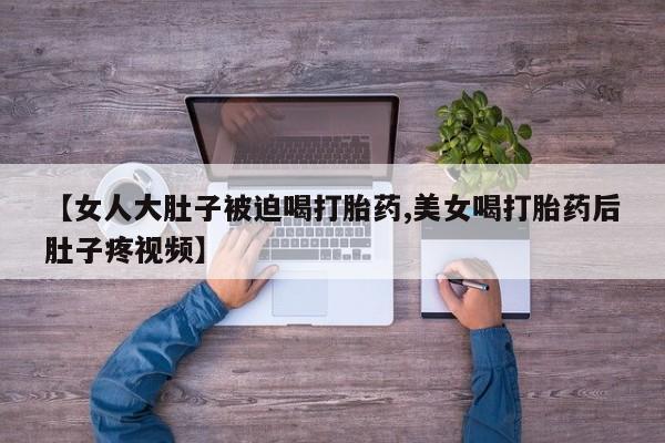 私人打胎药微信，【女人大肚子被迫喝打胎药,美女喝打胎药后肚子疼视频】