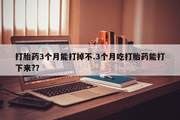 私人打胎药微信，打胎药3个月能打掉不.3个月吃打胎药能打下来?？