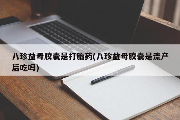 私人打胎药微信，八珍益母胶囊是打胎药(八珍益母胶囊是流产后吃吗)