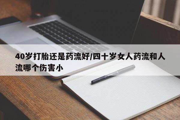私人打胎药微信，40岁打胎还是药流好/四十岁女人药流和人流哪个伤害小