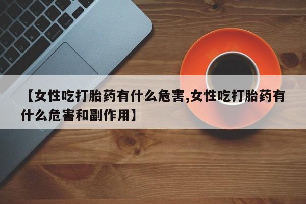 私人打胎药微信,【女性吃打胎药有什么危害,女性吃打胎药有什么危害和副作用】