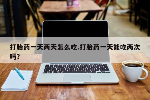 私人打胎药微信，打胎药一天两天怎么吃.打胎药一天能吃两次吗？
