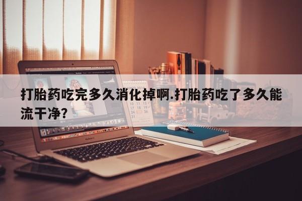 私人打胎药微信,打胎药吃完多久消化掉啊.打胎药吃了多久能流干净?